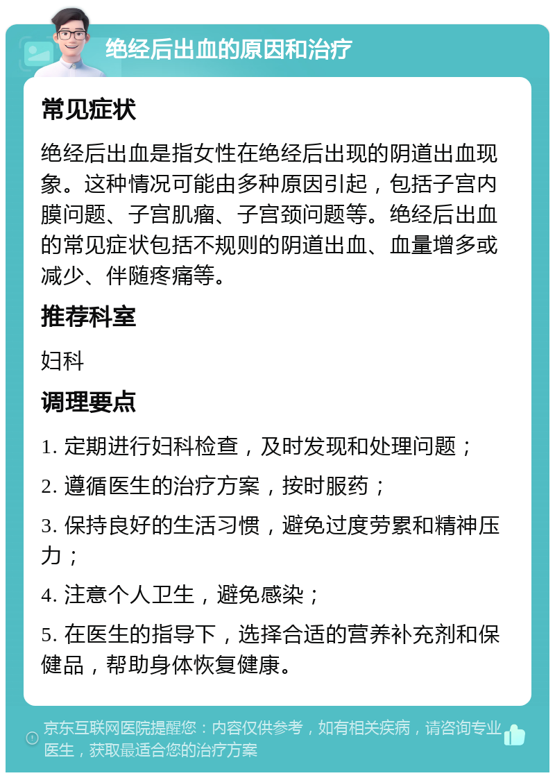 绝经后出血的原因和治疗 常见症状 绝经后出血是指女性在绝经后出现的阴道出血现象。这种情况可能由多种原因引起，包括子宫内膜问题、子宫肌瘤、子宫颈问题等。绝经后出血的常见症状包括不规则的阴道出血、血量增多或减少、伴随疼痛等。 推荐科室 妇科 调理要点 1. 定期进行妇科检查，及时发现和处理问题； 2. 遵循医生的治疗方案，按时服药； 3. 保持良好的生活习惯，避免过度劳累和精神压力； 4. 注意个人卫生，避免感染； 5. 在医生的指导下，选择合适的营养补充剂和保健品，帮助身体恢复健康。