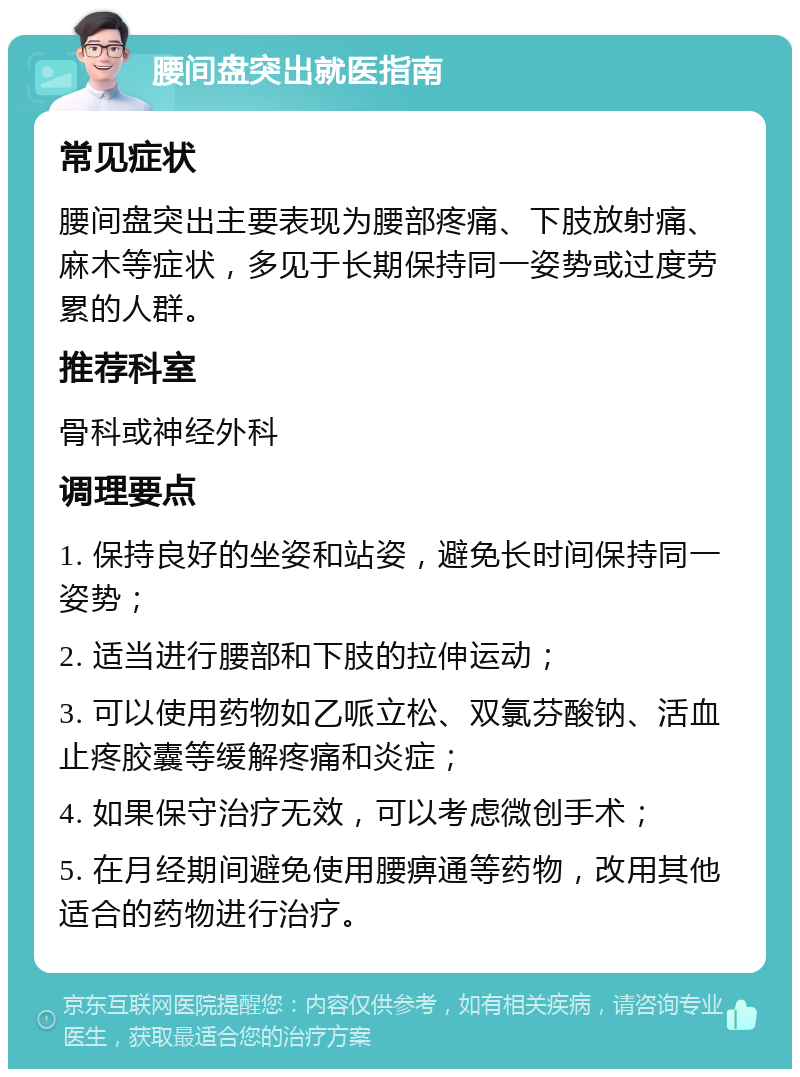 腰间盘突出就医指南 常见症状 腰间盘突出主要表现为腰部疼痛、下肢放射痛、麻木等症状，多见于长期保持同一姿势或过度劳累的人群。 推荐科室 骨科或神经外科 调理要点 1. 保持良好的坐姿和站姿，避免长时间保持同一姿势； 2. 适当进行腰部和下肢的拉伸运动； 3. 可以使用药物如乙哌立松、双氯芬酸钠、活血止疼胶囊等缓解疼痛和炎症； 4. 如果保守治疗无效，可以考虑微创手术； 5. 在月经期间避免使用腰痹通等药物，改用其他适合的药物进行治疗。