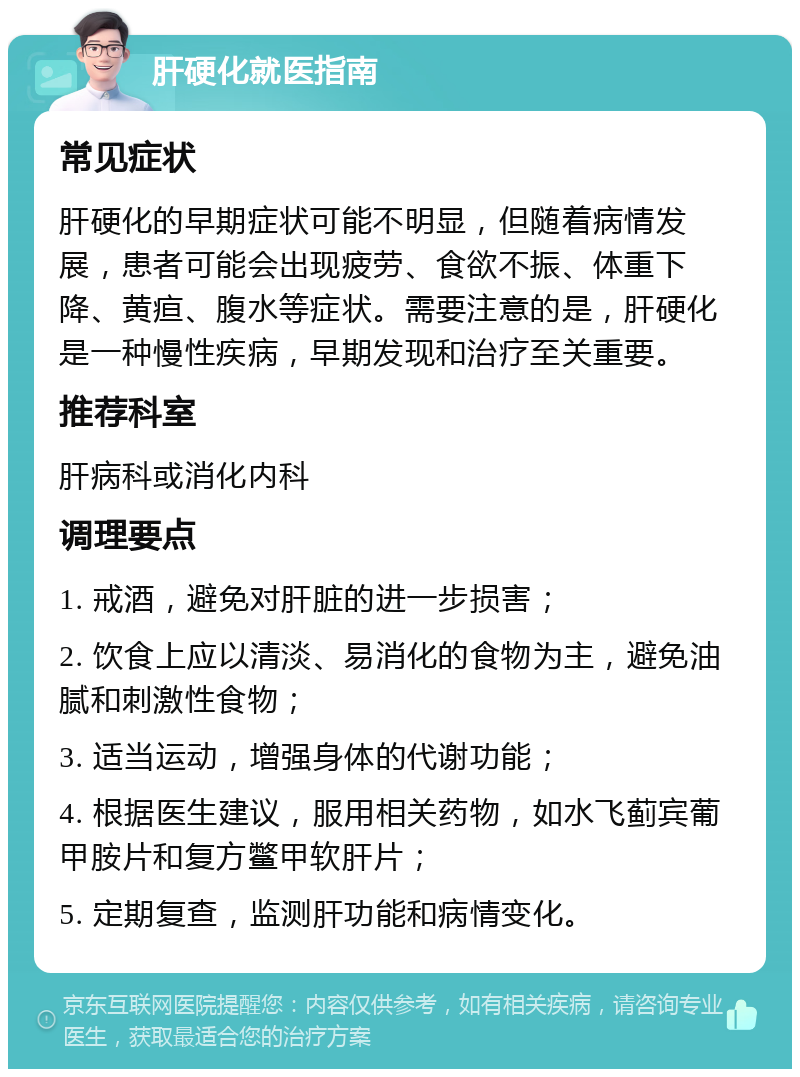 肝硬化就医指南 常见症状 肝硬化的早期症状可能不明显，但随着病情发展，患者可能会出现疲劳、食欲不振、体重下降、黄疸、腹水等症状。需要注意的是，肝硬化是一种慢性疾病，早期发现和治疗至关重要。 推荐科室 肝病科或消化内科 调理要点 1. 戒酒，避免对肝脏的进一步损害； 2. 饮食上应以清淡、易消化的食物为主，避免油腻和刺激性食物； 3. 适当运动，增强身体的代谢功能； 4. 根据医生建议，服用相关药物，如水飞蓟宾葡甲胺片和复方鳖甲软肝片； 5. 定期复查，监测肝功能和病情变化。