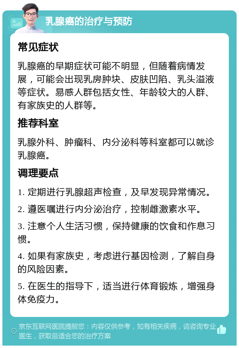 乳腺癌的治疗与预防 常见症状 乳腺癌的早期症状可能不明显，但随着病情发展，可能会出现乳房肿块、皮肤凹陷、乳头溢液等症状。易感人群包括女性、年龄较大的人群、有家族史的人群等。 推荐科室 乳腺外科、肿瘤科、内分泌科等科室都可以就诊乳腺癌。 调理要点 1. 定期进行乳腺超声检查，及早发现异常情况。 2. 遵医嘱进行内分泌治疗，控制雌激素水平。 3. 注意个人生活习惯，保持健康的饮食和作息习惯。 4. 如果有家族史，考虑进行基因检测，了解自身的风险因素。 5. 在医生的指导下，适当进行体育锻炼，增强身体免疫力。