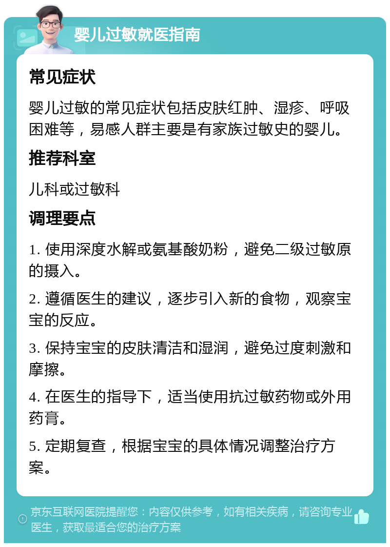 婴儿过敏就医指南 常见症状 婴儿过敏的常见症状包括皮肤红肿、湿疹、呼吸困难等，易感人群主要是有家族过敏史的婴儿。 推荐科室 儿科或过敏科 调理要点 1. 使用深度水解或氨基酸奶粉，避免二级过敏原的摄入。 2. 遵循医生的建议，逐步引入新的食物，观察宝宝的反应。 3. 保持宝宝的皮肤清洁和湿润，避免过度刺激和摩擦。 4. 在医生的指导下，适当使用抗过敏药物或外用药膏。 5. 定期复查，根据宝宝的具体情况调整治疗方案。