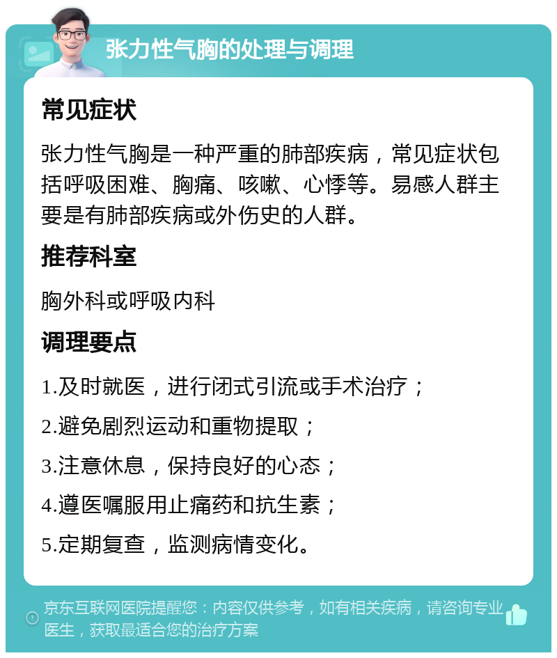 张力性气胸的处理与调理 常见症状 张力性气胸是一种严重的肺部疾病，常见症状包括呼吸困难、胸痛、咳嗽、心悸等。易感人群主要是有肺部疾病或外伤史的人群。 推荐科室 胸外科或呼吸内科 调理要点 1.及时就医，进行闭式引流或手术治疗； 2.避免剧烈运动和重物提取； 3.注意休息，保持良好的心态； 4.遵医嘱服用止痛药和抗生素； 5.定期复查，监测病情变化。