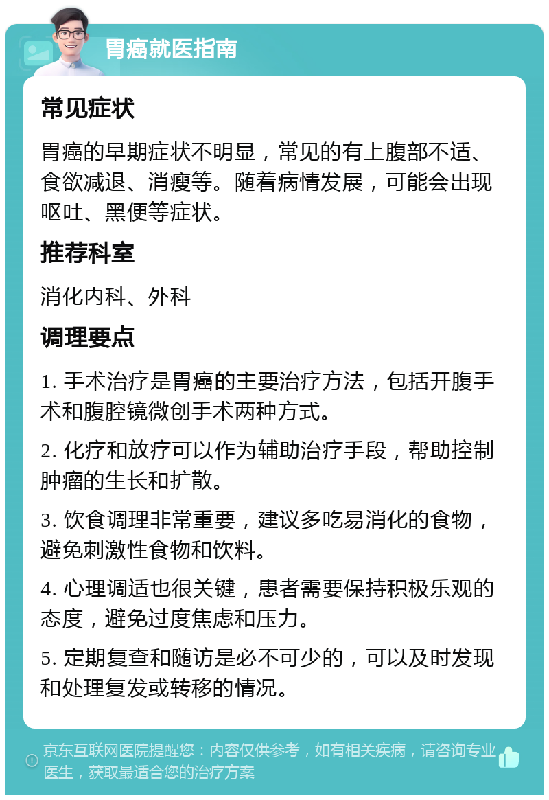 胃癌就医指南 常见症状 胃癌的早期症状不明显，常见的有上腹部不适、食欲减退、消瘦等。随着病情发展，可能会出现呕吐、黑便等症状。 推荐科室 消化内科、外科 调理要点 1. 手术治疗是胃癌的主要治疗方法，包括开腹手术和腹腔镜微创手术两种方式。 2. 化疗和放疗可以作为辅助治疗手段，帮助控制肿瘤的生长和扩散。 3. 饮食调理非常重要，建议多吃易消化的食物，避免刺激性食物和饮料。 4. 心理调适也很关键，患者需要保持积极乐观的态度，避免过度焦虑和压力。 5. 定期复查和随访是必不可少的，可以及时发现和处理复发或转移的情况。