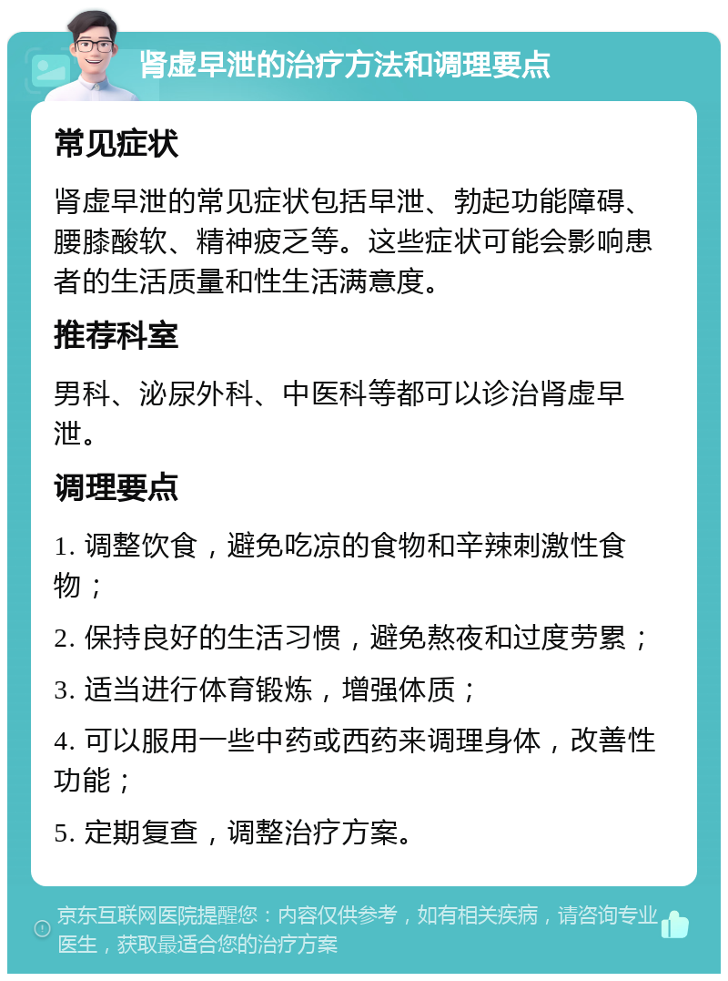 肾虚早泄的治疗方法和调理要点 常见症状 肾虚早泄的常见症状包括早泄、勃起功能障碍、腰膝酸软、精神疲乏等。这些症状可能会影响患者的生活质量和性生活满意度。 推荐科室 男科、泌尿外科、中医科等都可以诊治肾虚早泄。 调理要点 1. 调整饮食，避免吃凉的食物和辛辣刺激性食物； 2. 保持良好的生活习惯，避免熬夜和过度劳累； 3. 适当进行体育锻炼，增强体质； 4. 可以服用一些中药或西药来调理身体，改善性功能； 5. 定期复查，调整治疗方案。