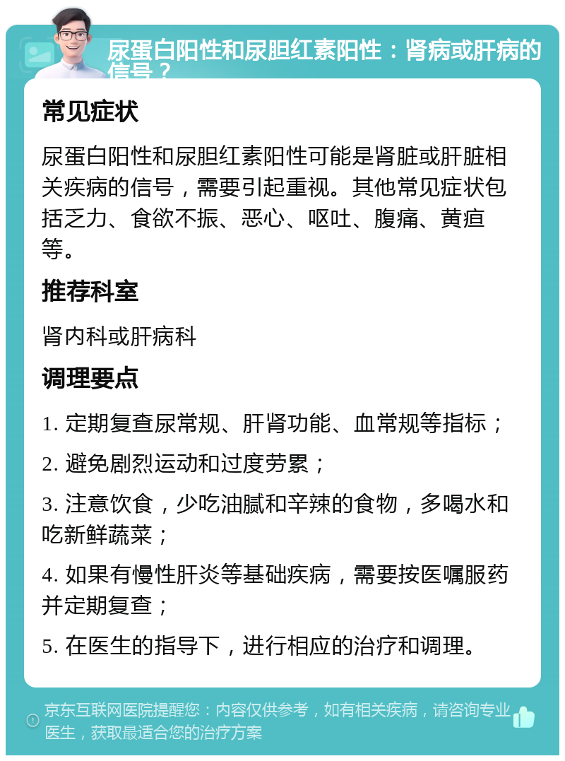 尿蛋白阳性和尿胆红素阳性：肾病或肝病的信号？ 常见症状 尿蛋白阳性和尿胆红素阳性可能是肾脏或肝脏相关疾病的信号，需要引起重视。其他常见症状包括乏力、食欲不振、恶心、呕吐、腹痛、黄疸等。 推荐科室 肾内科或肝病科 调理要点 1. 定期复查尿常规、肝肾功能、血常规等指标； 2. 避免剧烈运动和过度劳累； 3. 注意饮食，少吃油腻和辛辣的食物，多喝水和吃新鲜蔬菜； 4. 如果有慢性肝炎等基础疾病，需要按医嘱服药并定期复查； 5. 在医生的指导下，进行相应的治疗和调理。