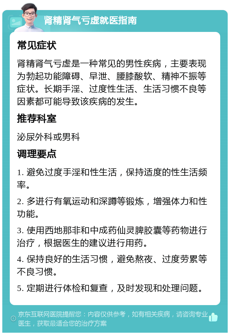 肾精肾气亏虚就医指南 常见症状 肾精肾气亏虚是一种常见的男性疾病，主要表现为勃起功能障碍、早泄、腰膝酸软、精神不振等症状。长期手淫、过度性生活、生活习惯不良等因素都可能导致该疾病的发生。 推荐科室 泌尿外科或男科 调理要点 1. 避免过度手淫和性生活，保持适度的性生活频率。 2. 多进行有氧运动和深蹲等锻炼，增强体力和性功能。 3. 使用西地那非和中成药仙灵脾胶囊等药物进行治疗，根据医生的建议进行用药。 4. 保持良好的生活习惯，避免熬夜、过度劳累等不良习惯。 5. 定期进行体检和复查，及时发现和处理问题。