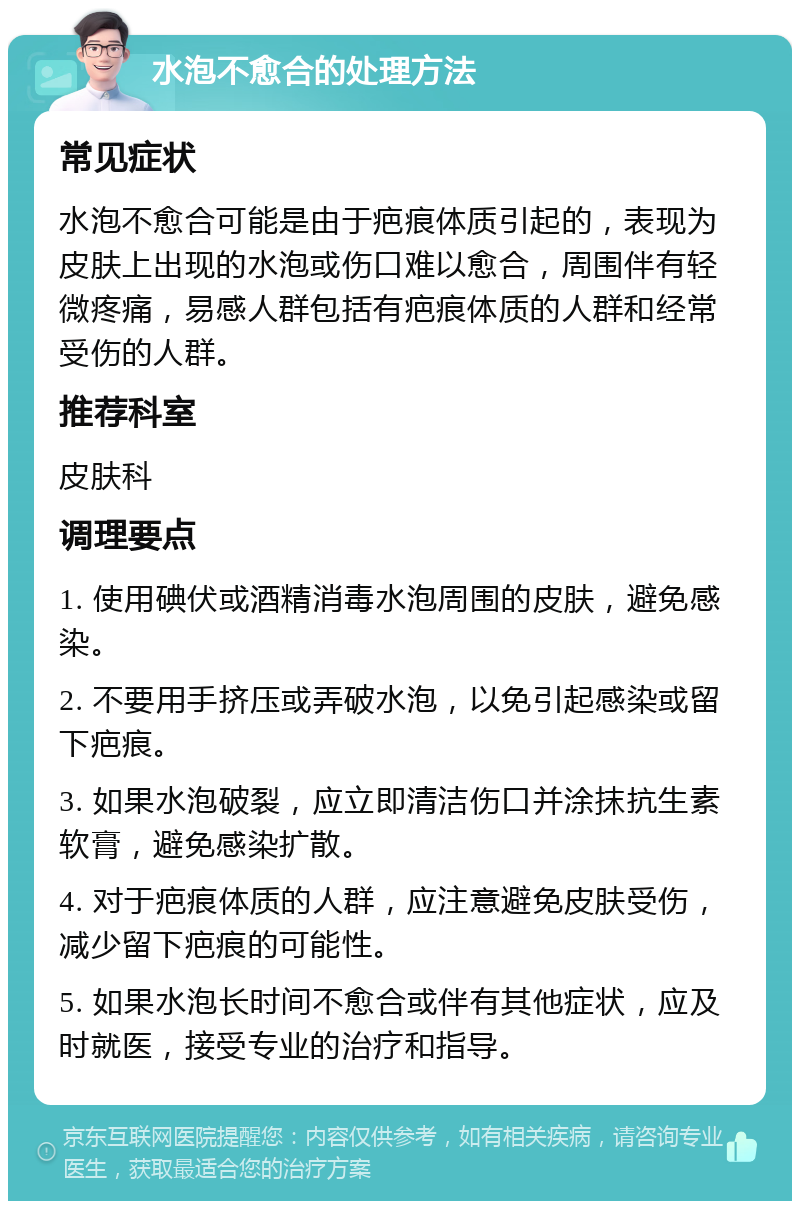 水泡不愈合的处理方法 常见症状 水泡不愈合可能是由于疤痕体质引起的，表现为皮肤上出现的水泡或伤口难以愈合，周围伴有轻微疼痛，易感人群包括有疤痕体质的人群和经常受伤的人群。 推荐科室 皮肤科 调理要点 1. 使用碘伏或酒精消毒水泡周围的皮肤，避免感染。 2. 不要用手挤压或弄破水泡，以免引起感染或留下疤痕。 3. 如果水泡破裂，应立即清洁伤口并涂抹抗生素软膏，避免感染扩散。 4. 对于疤痕体质的人群，应注意避免皮肤受伤，减少留下疤痕的可能性。 5. 如果水泡长时间不愈合或伴有其他症状，应及时就医，接受专业的治疗和指导。