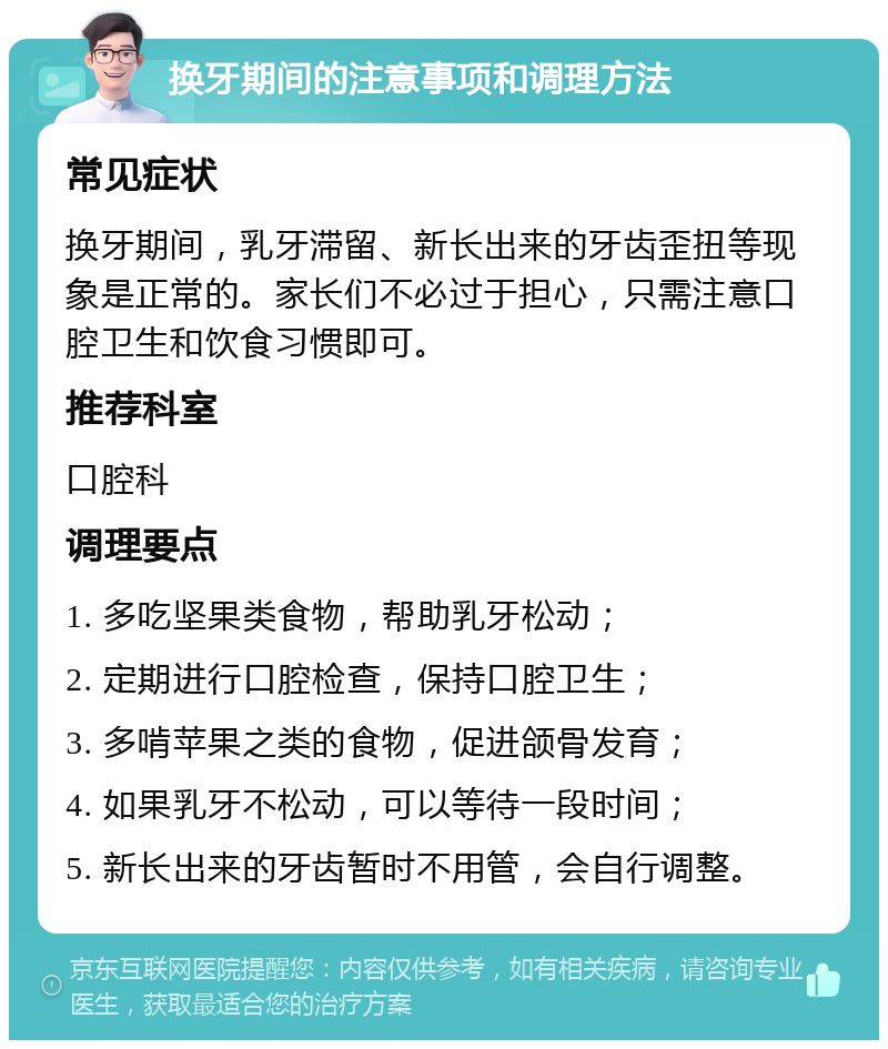 换牙期间的注意事项和调理方法 常见症状 换牙期间，乳牙滞留、新长出来的牙齿歪扭等现象是正常的。家长们不必过于担心，只需注意口腔卫生和饮食习惯即可。 推荐科室 口腔科 调理要点 1. 多吃坚果类食物，帮助乳牙松动； 2. 定期进行口腔检查，保持口腔卫生； 3. 多啃苹果之类的食物，促进颌骨发育； 4. 如果乳牙不松动，可以等待一段时间； 5. 新长出来的牙齿暂时不用管，会自行调整。