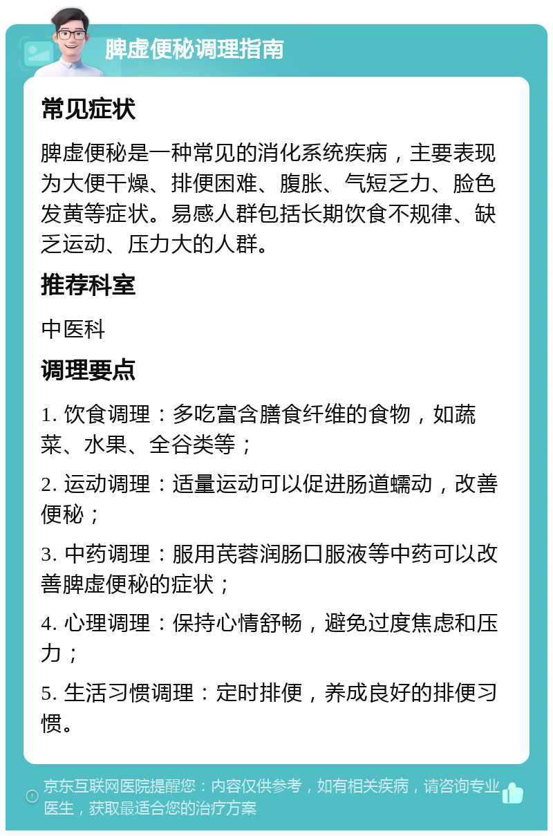 脾虚便秘调理指南 常见症状 脾虚便秘是一种常见的消化系统疾病，主要表现为大便干燥、排便困难、腹胀、气短乏力、脸色发黄等症状。易感人群包括长期饮食不规律、缺乏运动、压力大的人群。 推荐科室 中医科 调理要点 1. 饮食调理：多吃富含膳食纤维的食物，如蔬菜、水果、全谷类等； 2. 运动调理：适量运动可以促进肠道蠕动，改善便秘； 3. 中药调理：服用芪蓉润肠口服液等中药可以改善脾虚便秘的症状； 4. 心理调理：保持心情舒畅，避免过度焦虑和压力； 5. 生活习惯调理：定时排便，养成良好的排便习惯。