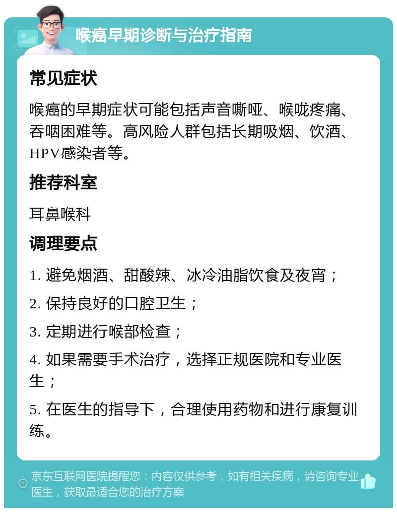 喉癌早期诊断与治疗指南 常见症状 喉癌的早期症状可能包括声音嘶哑、喉咙疼痛、吞咽困难等。高风险人群包括长期吸烟、饮酒、HPV感染者等。 推荐科室 耳鼻喉科 调理要点 1. 避免烟酒、甜酸辣、冰冷油脂饮食及夜宵； 2. 保持良好的口腔卫生； 3. 定期进行喉部检查； 4. 如果需要手术治疗，选择正规医院和专业医生； 5. 在医生的指导下，合理使用药物和进行康复训练。