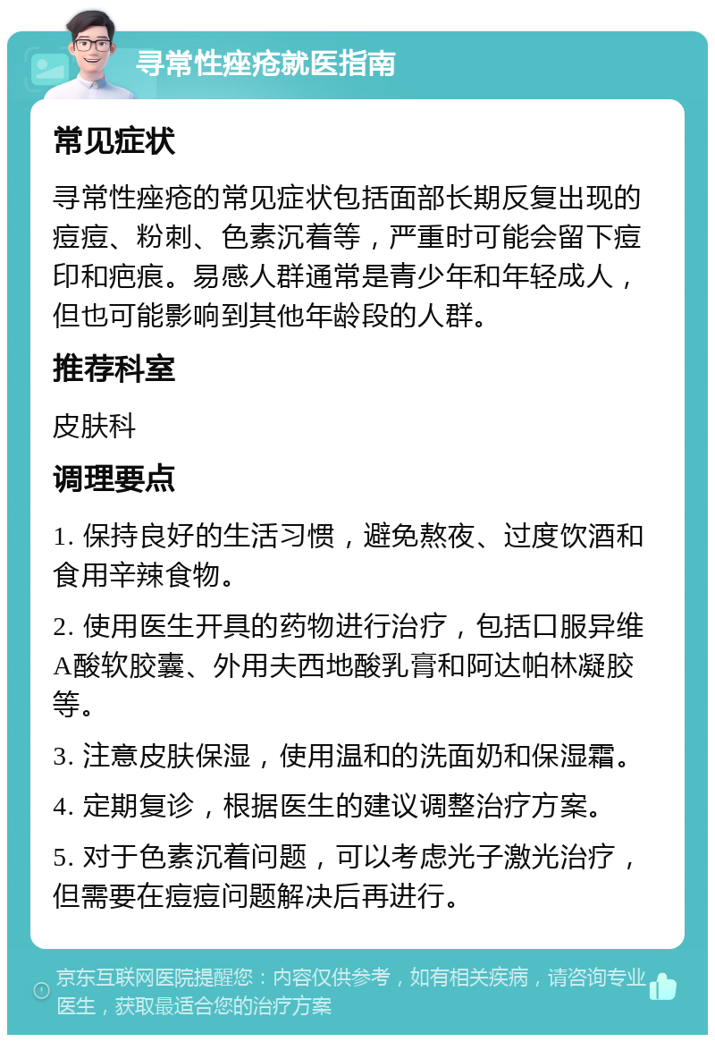 寻常性痤疮就医指南 常见症状 寻常性痤疮的常见症状包括面部长期反复出现的痘痘、粉刺、色素沉着等，严重时可能会留下痘印和疤痕。易感人群通常是青少年和年轻成人，但也可能影响到其他年龄段的人群。 推荐科室 皮肤科 调理要点 1. 保持良好的生活习惯，避免熬夜、过度饮酒和食用辛辣食物。 2. 使用医生开具的药物进行治疗，包括口服异维A酸软胶囊、外用夫西地酸乳膏和阿达帕林凝胶等。 3. 注意皮肤保湿，使用温和的洗面奶和保湿霜。 4. 定期复诊，根据医生的建议调整治疗方案。 5. 对于色素沉着问题，可以考虑光子激光治疗，但需要在痘痘问题解决后再进行。