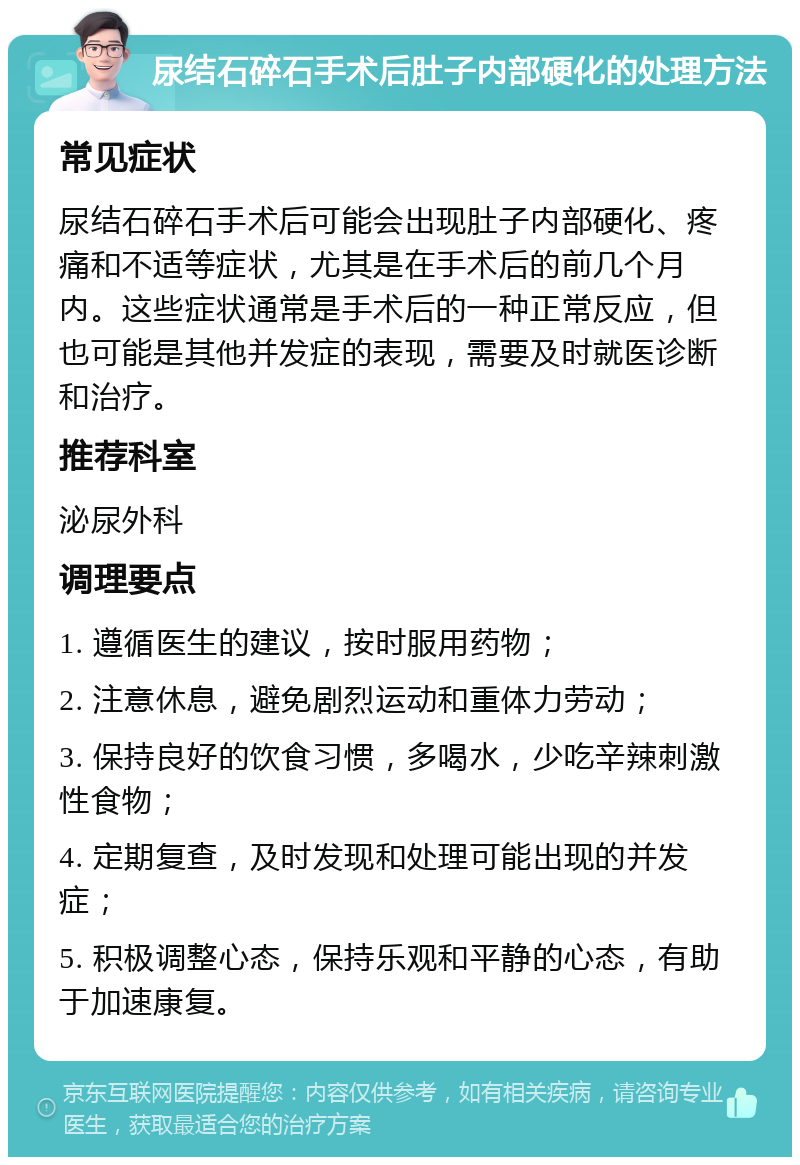 尿结石碎石手术后肚子内部硬化的处理方法 常见症状 尿结石碎石手术后可能会出现肚子内部硬化、疼痛和不适等症状，尤其是在手术后的前几个月内。这些症状通常是手术后的一种正常反应，但也可能是其他并发症的表现，需要及时就医诊断和治疗。 推荐科室 泌尿外科 调理要点 1. 遵循医生的建议，按时服用药物； 2. 注意休息，避免剧烈运动和重体力劳动； 3. 保持良好的饮食习惯，多喝水，少吃辛辣刺激性食物； 4. 定期复查，及时发现和处理可能出现的并发症； 5. 积极调整心态，保持乐观和平静的心态，有助于加速康复。