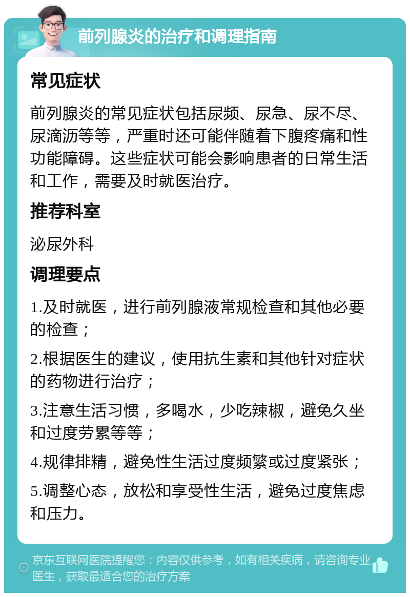 前列腺炎的治疗和调理指南 常见症状 前列腺炎的常见症状包括尿频、尿急、尿不尽、尿滴沥等等，严重时还可能伴随着下腹疼痛和性功能障碍。这些症状可能会影响患者的日常生活和工作，需要及时就医治疗。 推荐科室 泌尿外科 调理要点 1.及时就医，进行前列腺液常规检查和其他必要的检查； 2.根据医生的建议，使用抗生素和其他针对症状的药物进行治疗； 3.注意生活习惯，多喝水，少吃辣椒，避免久坐和过度劳累等等； 4.规律排精，避免性生活过度频繁或过度紧张； 5.调整心态，放松和享受性生活，避免过度焦虑和压力。