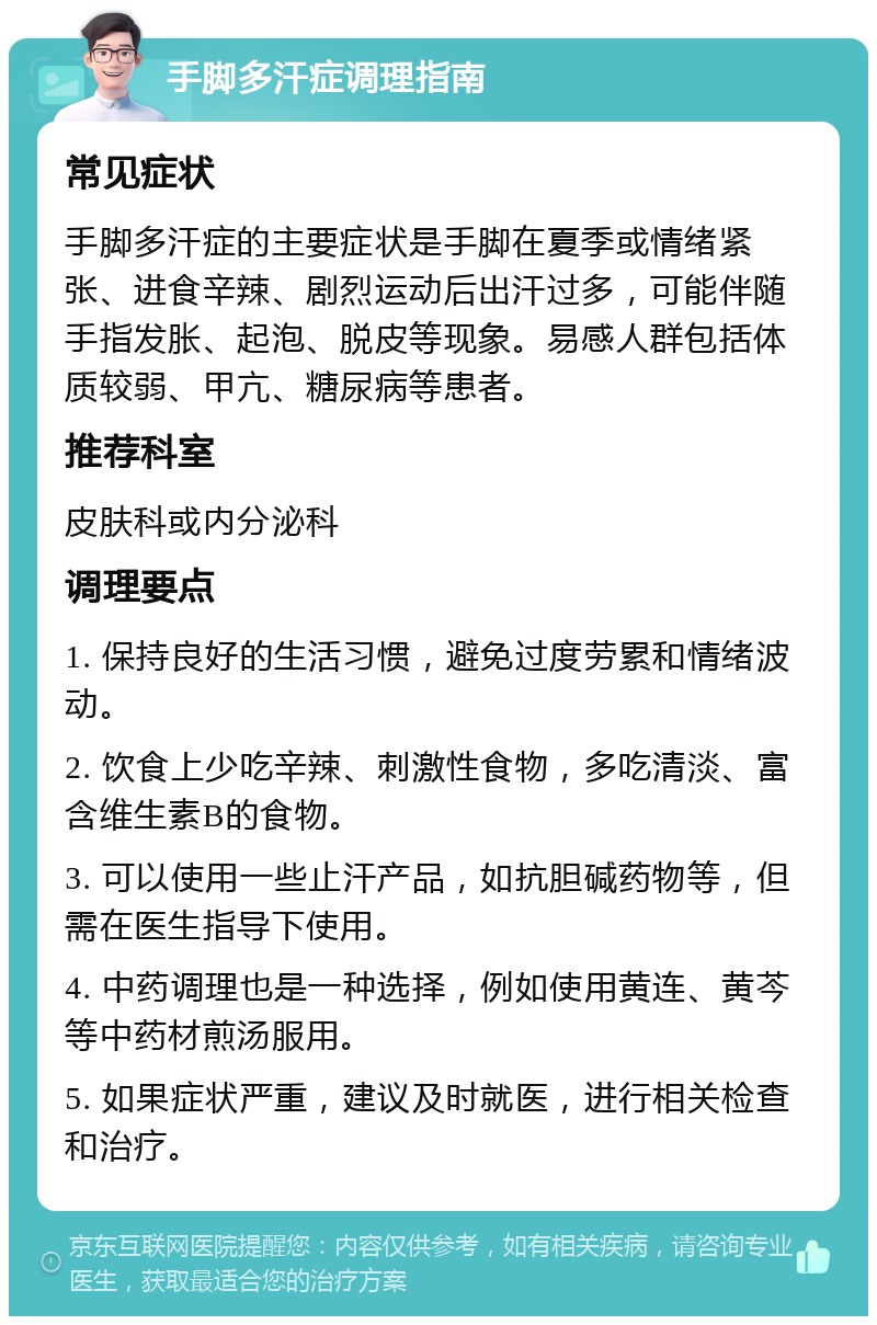 手脚多汗症调理指南 常见症状 手脚多汗症的主要症状是手脚在夏季或情绪紧张、进食辛辣、剧烈运动后出汗过多，可能伴随手指发胀、起泡、脱皮等现象。易感人群包括体质较弱、甲亢、糖尿病等患者。 推荐科室 皮肤科或内分泌科 调理要点 1. 保持良好的生活习惯，避免过度劳累和情绪波动。 2. 饮食上少吃辛辣、刺激性食物，多吃清淡、富含维生素B的食物。 3. 可以使用一些止汗产品，如抗胆碱药物等，但需在医生指导下使用。 4. 中药调理也是一种选择，例如使用黄连、黄芩等中药材煎汤服用。 5. 如果症状严重，建议及时就医，进行相关检查和治疗。