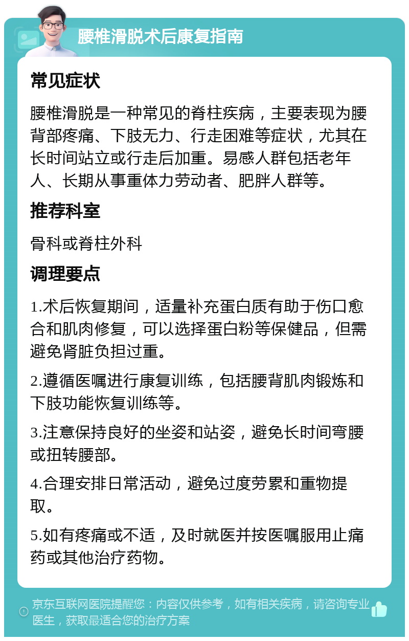 腰椎滑脱术后康复指南 常见症状 腰椎滑脱是一种常见的脊柱疾病，主要表现为腰背部疼痛、下肢无力、行走困难等症状，尤其在长时间站立或行走后加重。易感人群包括老年人、长期从事重体力劳动者、肥胖人群等。 推荐科室 骨科或脊柱外科 调理要点 1.术后恢复期间，适量补充蛋白质有助于伤口愈合和肌肉修复，可以选择蛋白粉等保健品，但需避免肾脏负担过重。 2.遵循医嘱进行康复训练，包括腰背肌肉锻炼和下肢功能恢复训练等。 3.注意保持良好的坐姿和站姿，避免长时间弯腰或扭转腰部。 4.合理安排日常活动，避免过度劳累和重物提取。 5.如有疼痛或不适，及时就医并按医嘱服用止痛药或其他治疗药物。