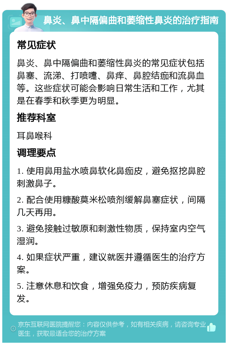 鼻炎、鼻中隔偏曲和萎缩性鼻炎的治疗指南 常见症状 鼻炎、鼻中隔偏曲和萎缩性鼻炎的常见症状包括鼻塞、流涕、打喷嚏、鼻痒、鼻腔结痂和流鼻血等。这些症状可能会影响日常生活和工作，尤其是在春季和秋季更为明显。 推荐科室 耳鼻喉科 调理要点 1. 使用鼻用盐水喷鼻软化鼻痂皮，避免抠挖鼻腔刺激鼻子。 2. 配合使用糠酸莫米松喷剂缓解鼻塞症状，间隔几天再用。 3. 避免接触过敏原和刺激性物质，保持室内空气湿润。 4. 如果症状严重，建议就医并遵循医生的治疗方案。 5. 注意休息和饮食，增强免疫力，预防疾病复发。