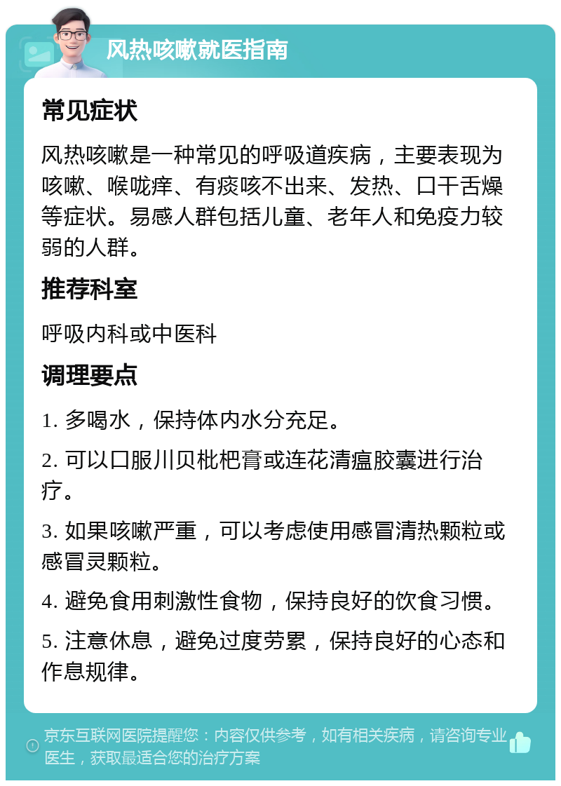 风热咳嗽就医指南 常见症状 风热咳嗽是一种常见的呼吸道疾病，主要表现为咳嗽、喉咙痒、有痰咳不出来、发热、口干舌燥等症状。易感人群包括儿童、老年人和免疫力较弱的人群。 推荐科室 呼吸内科或中医科 调理要点 1. 多喝水，保持体内水分充足。 2. 可以口服川贝枇杷膏或连花清瘟胶囊进行治疗。 3. 如果咳嗽严重，可以考虑使用感冒清热颗粒或感冒灵颗粒。 4. 避免食用刺激性食物，保持良好的饮食习惯。 5. 注意休息，避免过度劳累，保持良好的心态和作息规律。