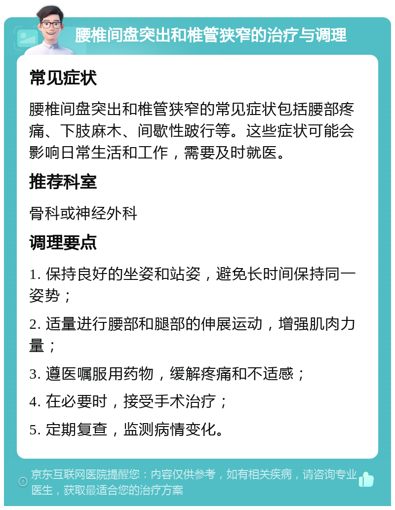 腰椎间盘突出和椎管狭窄的治疗与调理 常见症状 腰椎间盘突出和椎管狭窄的常见症状包括腰部疼痛、下肢麻木、间歇性跛行等。这些症状可能会影响日常生活和工作，需要及时就医。 推荐科室 骨科或神经外科 调理要点 1. 保持良好的坐姿和站姿，避免长时间保持同一姿势； 2. 适量进行腰部和腿部的伸展运动，增强肌肉力量； 3. 遵医嘱服用药物，缓解疼痛和不适感； 4. 在必要时，接受手术治疗； 5. 定期复查，监测病情变化。