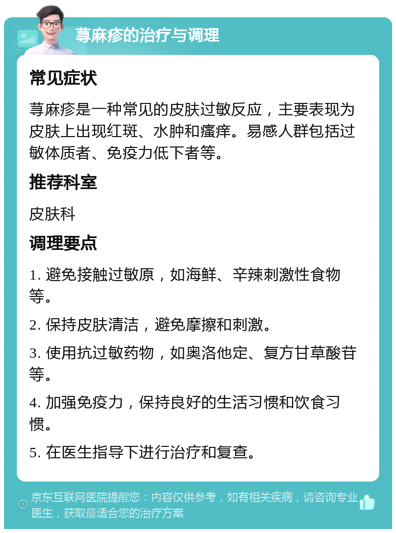 荨麻疹的治疗与调理 常见症状 荨麻疹是一种常见的皮肤过敏反应，主要表现为皮肤上出现红斑、水肿和瘙痒。易感人群包括过敏体质者、免疫力低下者等。 推荐科室 皮肤科 调理要点 1. 避免接触过敏原，如海鲜、辛辣刺激性食物等。 2. 保持皮肤清洁，避免摩擦和刺激。 3. 使用抗过敏药物，如奥洛他定、复方甘草酸苷等。 4. 加强免疫力，保持良好的生活习惯和饮食习惯。 5. 在医生指导下进行治疗和复查。