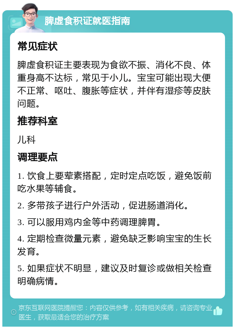 脾虚食积证就医指南 常见症状 脾虚食积证主要表现为食欲不振、消化不良、体重身高不达标，常见于小儿。宝宝可能出现大便不正常、呕吐、腹胀等症状，并伴有湿疹等皮肤问题。 推荐科室 儿科 调理要点 1. 饮食上要荤素搭配，定时定点吃饭，避免饭前吃水果等辅食。 2. 多带孩子进行户外活动，促进肠道消化。 3. 可以服用鸡内金等中药调理脾胃。 4. 定期检查微量元素，避免缺乏影响宝宝的生长发育。 5. 如果症状不明显，建议及时复诊或做相关检查明确病情。