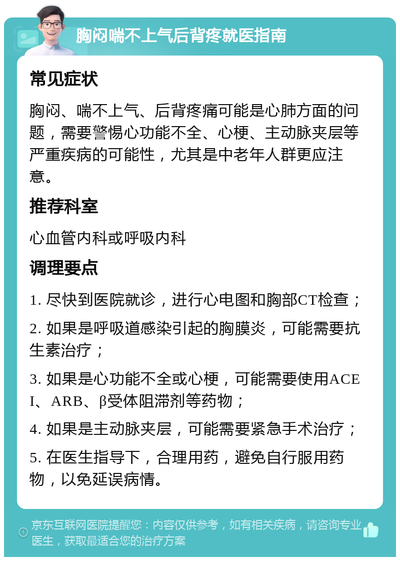 胸闷喘不上气后背疼就医指南 常见症状 胸闷、喘不上气、后背疼痛可能是心肺方面的问题，需要警惕心功能不全、心梗、主动脉夹层等严重疾病的可能性，尤其是中老年人群更应注意。 推荐科室 心血管内科或呼吸内科 调理要点 1. 尽快到医院就诊，进行心电图和胸部CT检查； 2. 如果是呼吸道感染引起的胸膜炎，可能需要抗生素治疗； 3. 如果是心功能不全或心梗，可能需要使用ACEI、ARB、β受体阻滞剂等药物； 4. 如果是主动脉夹层，可能需要紧急手术治疗； 5. 在医生指导下，合理用药，避免自行服用药物，以免延误病情。