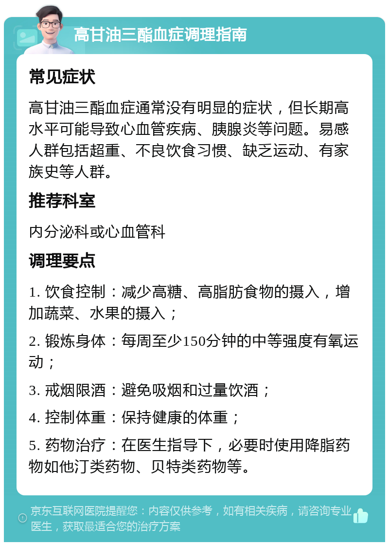 高甘油三酯血症调理指南 常见症状 高甘油三酯血症通常没有明显的症状，但长期高水平可能导致心血管疾病、胰腺炎等问题。易感人群包括超重、不良饮食习惯、缺乏运动、有家族史等人群。 推荐科室 内分泌科或心血管科 调理要点 1. 饮食控制：减少高糖、高脂肪食物的摄入，增加蔬菜、水果的摄入； 2. 锻炼身体：每周至少150分钟的中等强度有氧运动； 3. 戒烟限酒：避免吸烟和过量饮酒； 4. 控制体重：保持健康的体重； 5. 药物治疗：在医生指导下，必要时使用降脂药物如他汀类药物、贝特类药物等。