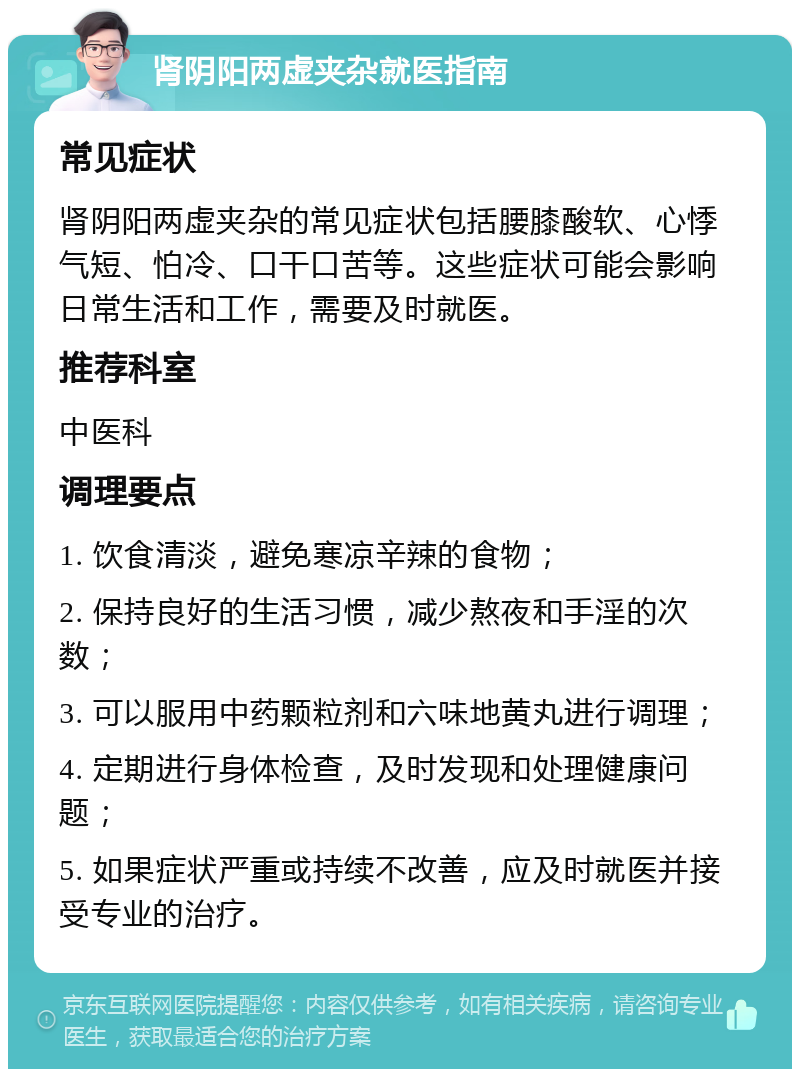 肾阴阳两虚夹杂就医指南 常见症状 肾阴阳两虚夹杂的常见症状包括腰膝酸软、心悸气短、怕冷、口干口苦等。这些症状可能会影响日常生活和工作，需要及时就医。 推荐科室 中医科 调理要点 1. 饮食清淡，避免寒凉辛辣的食物； 2. 保持良好的生活习惯，减少熬夜和手淫的次数； 3. 可以服用中药颗粒剂和六味地黄丸进行调理； 4. 定期进行身体检查，及时发现和处理健康问题； 5. 如果症状严重或持续不改善，应及时就医并接受专业的治疗。