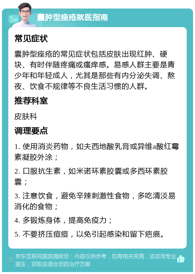 囊肿型痤疮就医指南 常见症状 囊肿型痤疮的常见症状包括皮肤出现红肿、硬块、有时伴随疼痛或瘙痒感。易感人群主要是青少年和年轻成人，尤其是那些有内分泌失调、熬夜、饮食不规律等不良生活习惯的人群。 推荐科室 皮肤科 调理要点 1. 使用消炎药物，如夫西地酸乳膏或异维a酸红霉素凝胶外涂； 2. 口服抗生素，如米诺环素胶囊或多西环素胶囊； 3. 注意饮食，避免辛辣刺激性食物，多吃清淡易消化的食物； 4. 多锻炼身体，提高免疫力； 5. 不要挤压痘痘，以免引起感染和留下疤痕。