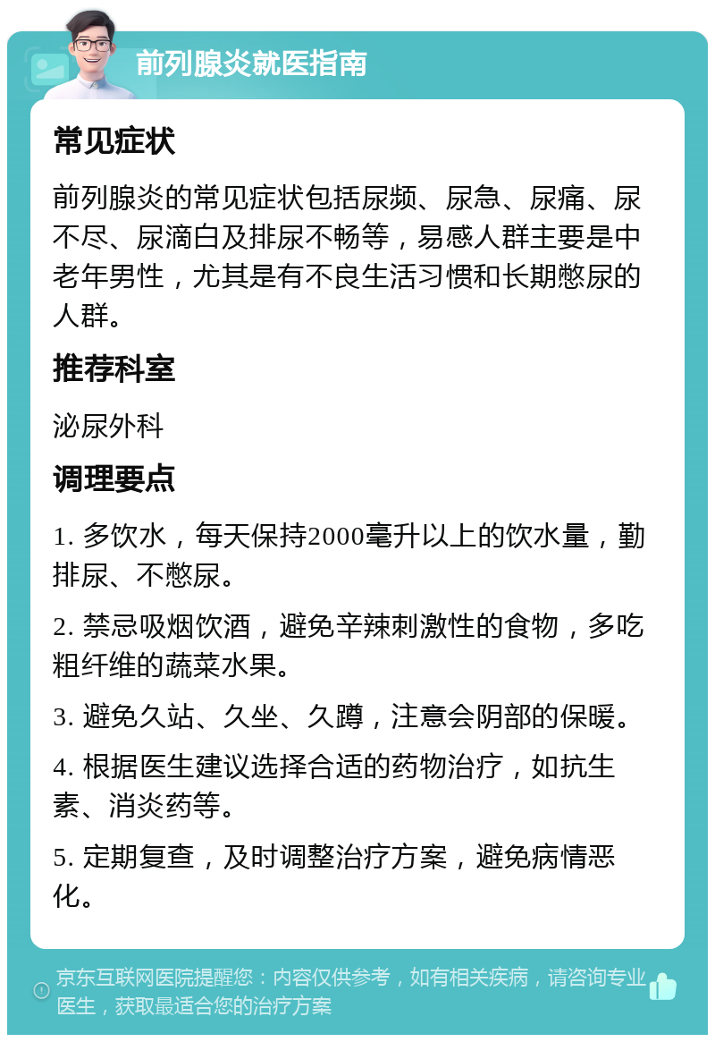 前列腺炎就医指南 常见症状 前列腺炎的常见症状包括尿频、尿急、尿痛、尿不尽、尿滴白及排尿不畅等，易感人群主要是中老年男性，尤其是有不良生活习惯和长期憋尿的人群。 推荐科室 泌尿外科 调理要点 1. 多饮水，每天保持2000毫升以上的饮水量，勤排尿、不憋尿。 2. 禁忌吸烟饮酒，避免辛辣刺激性的食物，多吃粗纤维的蔬菜水果。 3. 避免久站、久坐、久蹲，注意会阴部的保暖。 4. 根据医生建议选择合适的药物治疗，如抗生素、消炎药等。 5. 定期复查，及时调整治疗方案，避免病情恶化。