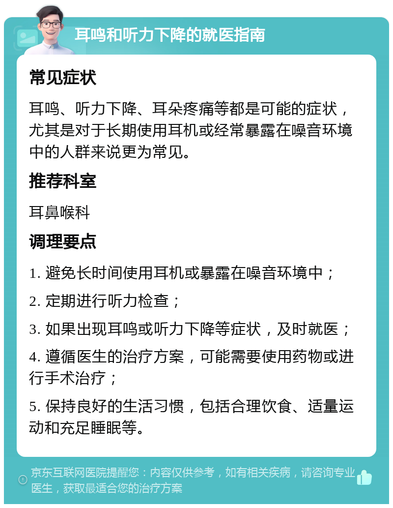 耳鸣和听力下降的就医指南 常见症状 耳鸣、听力下降、耳朵疼痛等都是可能的症状，尤其是对于长期使用耳机或经常暴露在噪音环境中的人群来说更为常见。 推荐科室 耳鼻喉科 调理要点 1. 避免长时间使用耳机或暴露在噪音环境中； 2. 定期进行听力检查； 3. 如果出现耳鸣或听力下降等症状，及时就医； 4. 遵循医生的治疗方案，可能需要使用药物或进行手术治疗； 5. 保持良好的生活习惯，包括合理饮食、适量运动和充足睡眠等。