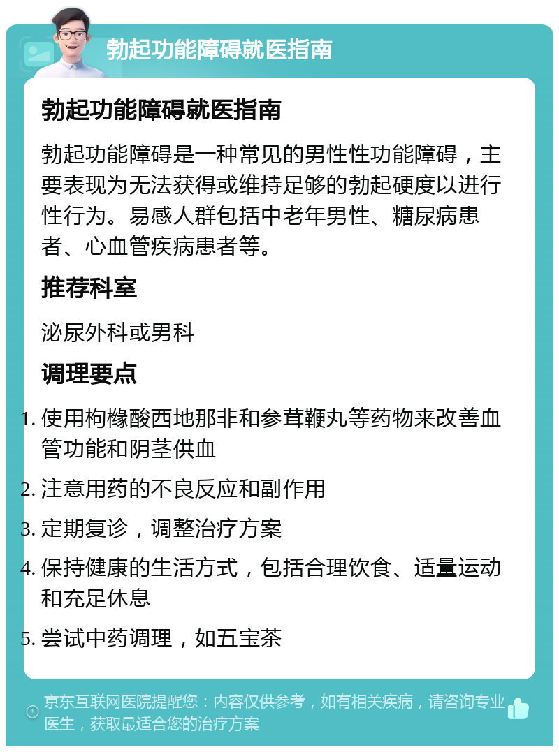 勃起功能障碍就医指南 勃起功能障碍就医指南 勃起功能障碍是一种常见的男性性功能障碍，主要表现为无法获得或维持足够的勃起硬度以进行性行为。易感人群包括中老年男性、糖尿病患者、心血管疾病患者等。 推荐科室 泌尿外科或男科 调理要点 使用枸橼酸西地那非和参茸鞭丸等药物来改善血管功能和阴茎供血 注意用药的不良反应和副作用 定期复诊，调整治疗方案 保持健康的生活方式，包括合理饮食、适量运动和充足休息 尝试中药调理，如五宝茶