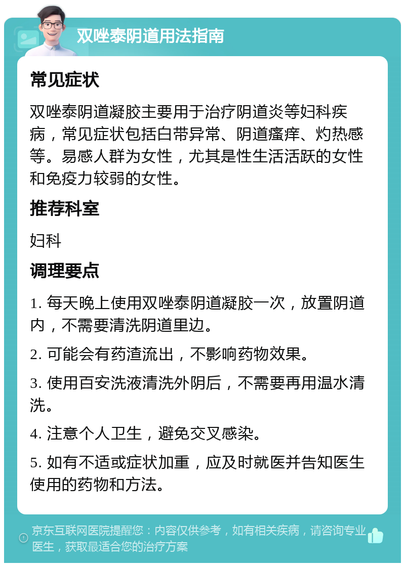 双唑泰阴道用法指南 常见症状 双唑泰阴道凝胶主要用于治疗阴道炎等妇科疾病，常见症状包括白带异常、阴道瘙痒、灼热感等。易感人群为女性，尤其是性生活活跃的女性和免疫力较弱的女性。 推荐科室 妇科 调理要点 1. 每天晚上使用双唑泰阴道凝胶一次，放置阴道内，不需要清洗阴道里边。 2. 可能会有药渣流出，不影响药物效果。 3. 使用百安洗液清洗外阴后，不需要再用温水清洗。 4. 注意个人卫生，避免交叉感染。 5. 如有不适或症状加重，应及时就医并告知医生使用的药物和方法。