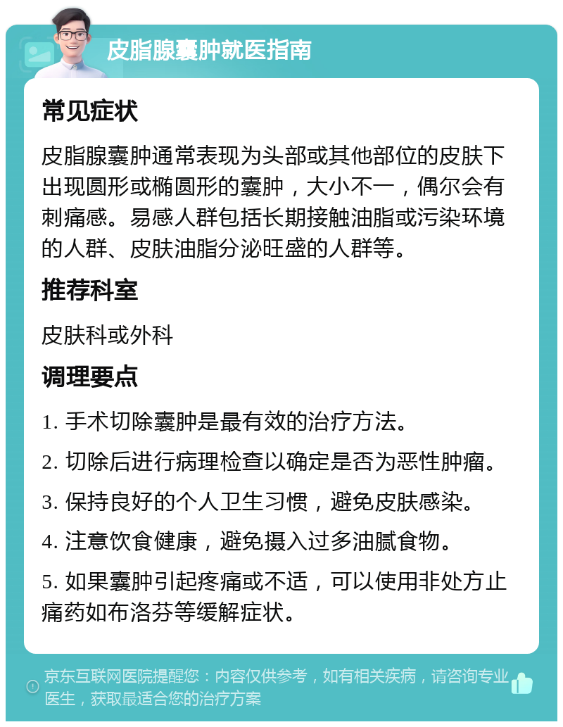 皮脂腺囊肿就医指南 常见症状 皮脂腺囊肿通常表现为头部或其他部位的皮肤下出现圆形或椭圆形的囊肿，大小不一，偶尔会有刺痛感。易感人群包括长期接触油脂或污染环境的人群、皮肤油脂分泌旺盛的人群等。 推荐科室 皮肤科或外科 调理要点 1. 手术切除囊肿是最有效的治疗方法。 2. 切除后进行病理检查以确定是否为恶性肿瘤。 3. 保持良好的个人卫生习惯，避免皮肤感染。 4. 注意饮食健康，避免摄入过多油腻食物。 5. 如果囊肿引起疼痛或不适，可以使用非处方止痛药如布洛芬等缓解症状。