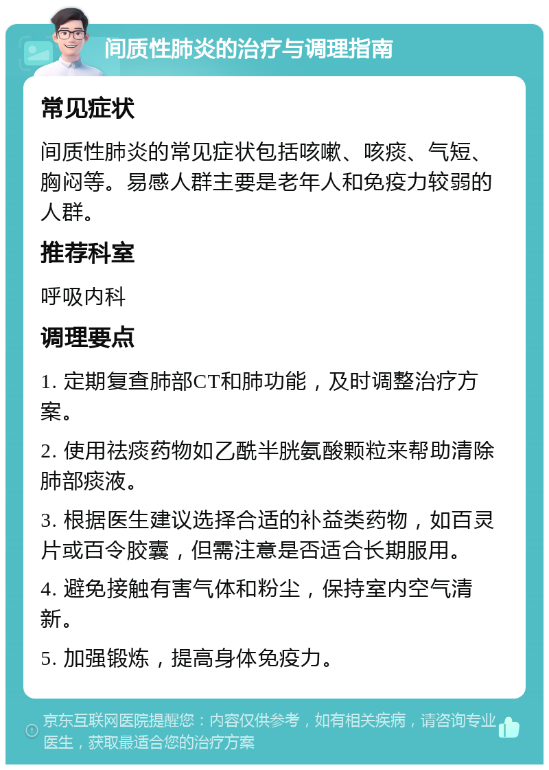 间质性肺炎的治疗与调理指南 常见症状 间质性肺炎的常见症状包括咳嗽、咳痰、气短、胸闷等。易感人群主要是老年人和免疫力较弱的人群。 推荐科室 呼吸内科 调理要点 1. 定期复查肺部CT和肺功能，及时调整治疗方案。 2. 使用祛痰药物如乙酰半胱氨酸颗粒来帮助清除肺部痰液。 3. 根据医生建议选择合适的补益类药物，如百灵片或百令胶囊，但需注意是否适合长期服用。 4. 避免接触有害气体和粉尘，保持室内空气清新。 5. 加强锻炼，提高身体免疫力。