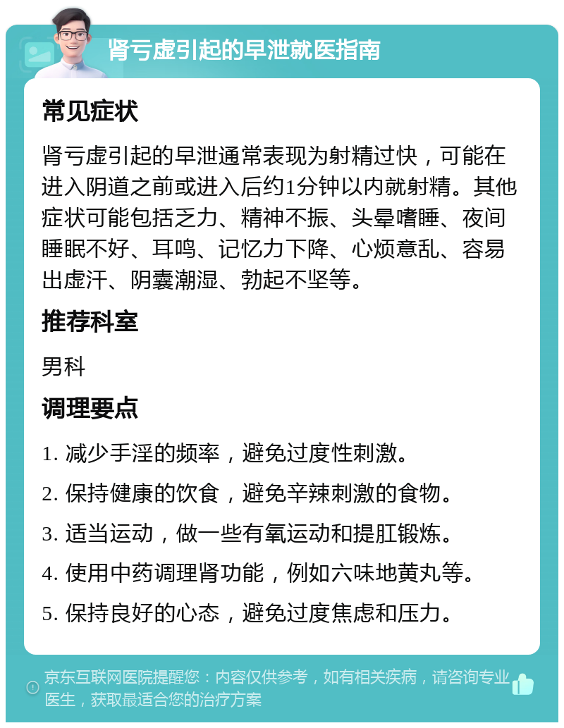 肾亏虚引起的早泄就医指南 常见症状 肾亏虚引起的早泄通常表现为射精过快，可能在进入阴道之前或进入后约1分钟以内就射精。其他症状可能包括乏力、精神不振、头晕嗜睡、夜间睡眠不好、耳鸣、记忆力下降、心烦意乱、容易出虚汗、阴囊潮湿、勃起不坚等。 推荐科室 男科 调理要点 1. 减少手淫的频率，避免过度性刺激。 2. 保持健康的饮食，避免辛辣刺激的食物。 3. 适当运动，做一些有氧运动和提肛锻炼。 4. 使用中药调理肾功能，例如六味地黄丸等。 5. 保持良好的心态，避免过度焦虑和压力。