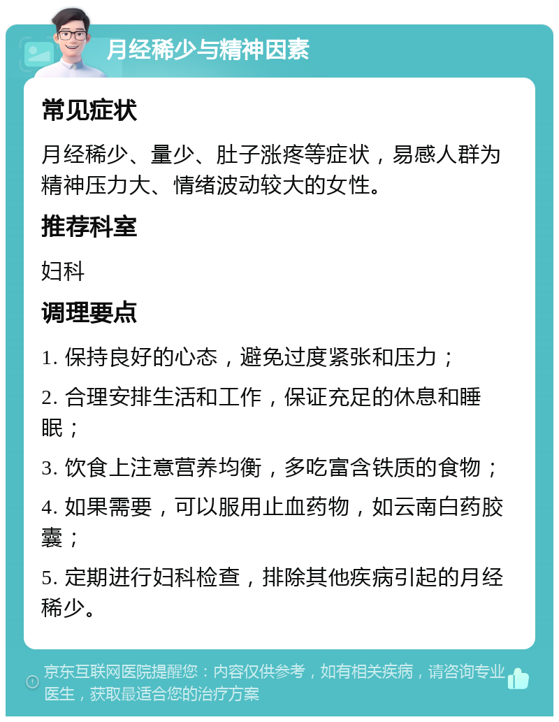 月经稀少与精神因素 常见症状 月经稀少、量少、肚子涨疼等症状，易感人群为精神压力大、情绪波动较大的女性。 推荐科室 妇科 调理要点 1. 保持良好的心态，避免过度紧张和压力； 2. 合理安排生活和工作，保证充足的休息和睡眠； 3. 饮食上注意营养均衡，多吃富含铁质的食物； 4. 如果需要，可以服用止血药物，如云南白药胶囊； 5. 定期进行妇科检查，排除其他疾病引起的月经稀少。