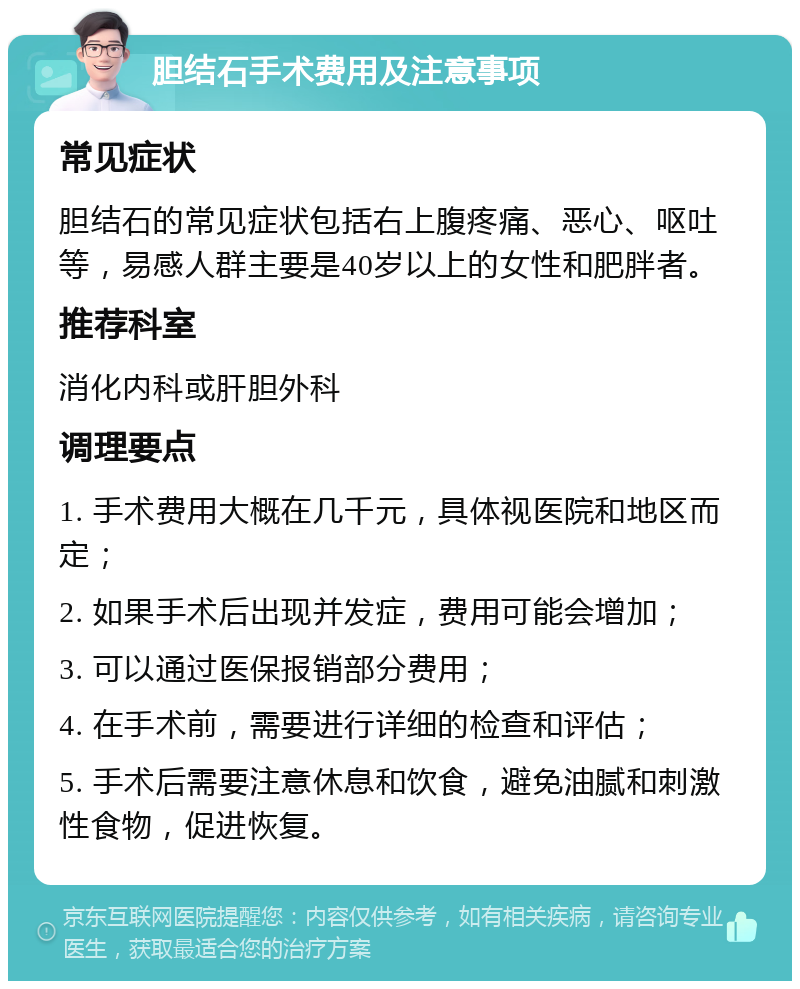 胆结石手术费用及注意事项 常见症状 胆结石的常见症状包括右上腹疼痛、恶心、呕吐等，易感人群主要是40岁以上的女性和肥胖者。 推荐科室 消化内科或肝胆外科 调理要点 1. 手术费用大概在几千元，具体视医院和地区而定； 2. 如果手术后出现并发症，费用可能会增加； 3. 可以通过医保报销部分费用； 4. 在手术前，需要进行详细的检查和评估； 5. 手术后需要注意休息和饮食，避免油腻和刺激性食物，促进恢复。