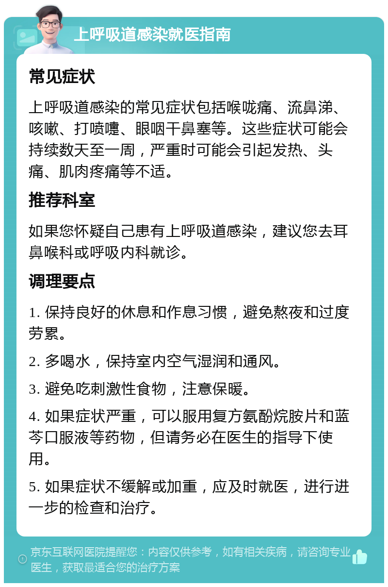 上呼吸道感染就医指南 常见症状 上呼吸道感染的常见症状包括喉咙痛、流鼻涕、咳嗽、打喷嚏、眼咽干鼻塞等。这些症状可能会持续数天至一周，严重时可能会引起发热、头痛、肌肉疼痛等不适。 推荐科室 如果您怀疑自己患有上呼吸道感染，建议您去耳鼻喉科或呼吸内科就诊。 调理要点 1. 保持良好的休息和作息习惯，避免熬夜和过度劳累。 2. 多喝水，保持室内空气湿润和通风。 3. 避免吃刺激性食物，注意保暖。 4. 如果症状严重，可以服用复方氨酚烷胺片和蓝芩口服液等药物，但请务必在医生的指导下使用。 5. 如果症状不缓解或加重，应及时就医，进行进一步的检查和治疗。