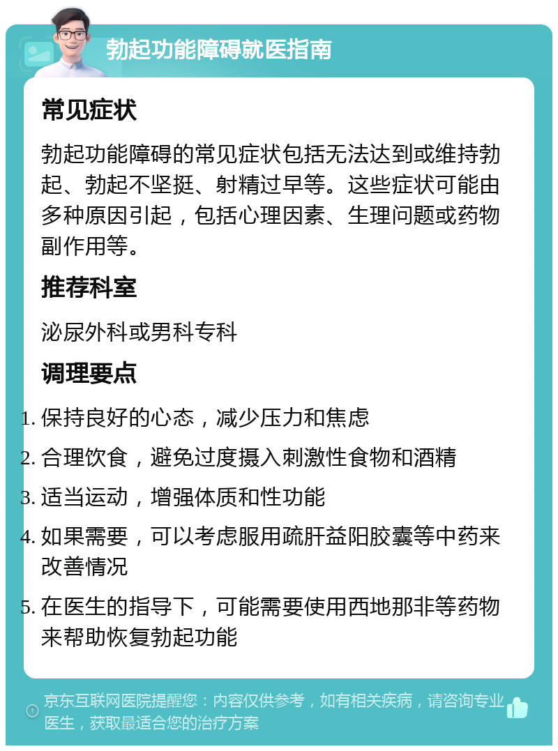 勃起功能障碍就医指南 常见症状 勃起功能障碍的常见症状包括无法达到或维持勃起、勃起不坚挺、射精过早等。这些症状可能由多种原因引起，包括心理因素、生理问题或药物副作用等。 推荐科室 泌尿外科或男科专科 调理要点 保持良好的心态，减少压力和焦虑 合理饮食，避免过度摄入刺激性食物和酒精 适当运动，增强体质和性功能 如果需要，可以考虑服用疏肝益阳胶囊等中药来改善情况 在医生的指导下，可能需要使用西地那非等药物来帮助恢复勃起功能