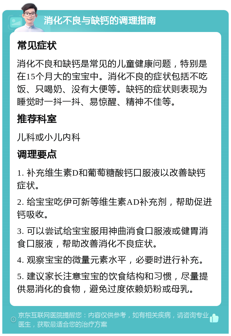 消化不良与缺钙的调理指南 常见症状 消化不良和缺钙是常见的儿童健康问题，特别是在15个月大的宝宝中。消化不良的症状包括不吃饭、只喝奶、没有大便等。缺钙的症状则表现为睡觉时一抖一抖、易惊醒、精神不佳等。 推荐科室 儿科或小儿内科 调理要点 1. 补充维生素D和葡萄糖酸钙口服液以改善缺钙症状。 2. 给宝宝吃伊可新等维生素AD补充剂，帮助促进钙吸收。 3. 可以尝试给宝宝服用神曲消食口服液或健胃消食口服液，帮助改善消化不良症状。 4. 观察宝宝的微量元素水平，必要时进行补充。 5. 建议家长注意宝宝的饮食结构和习惯，尽量提供易消化的食物，避免过度依赖奶粉或母乳。