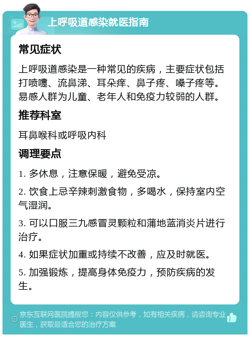 上呼吸道感染就医指南 常见症状 上呼吸道感染是一种常见的疾病，主要症状包括打喷嚏、流鼻涕、耳朵痒、鼻子疼、嗓子疼等。易感人群为儿童、老年人和免疫力较弱的人群。 推荐科室 耳鼻喉科或呼吸内科 调理要点 1. 多休息，注意保暖，避免受凉。 2. 饮食上忌辛辣刺激食物，多喝水，保持室内空气湿润。 3. 可以口服三九感冒灵颗粒和蒲地蓝消炎片进行治疗。 4. 如果症状加重或持续不改善，应及时就医。 5. 加强锻炼，提高身体免疫力，预防疾病的发生。