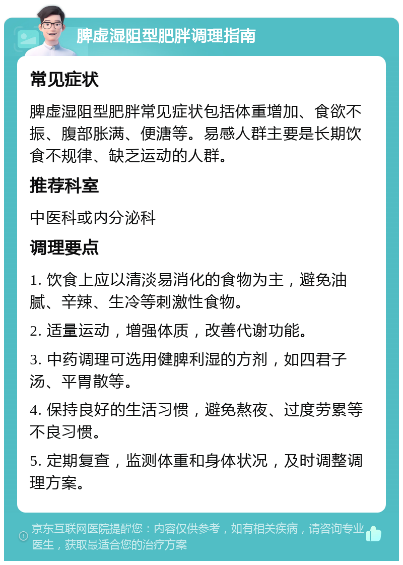 脾虚湿阻型肥胖调理指南 常见症状 脾虚湿阻型肥胖常见症状包括体重增加、食欲不振、腹部胀满、便溏等。易感人群主要是长期饮食不规律、缺乏运动的人群。 推荐科室 中医科或内分泌科 调理要点 1. 饮食上应以清淡易消化的食物为主，避免油腻、辛辣、生冷等刺激性食物。 2. 适量运动，增强体质，改善代谢功能。 3. 中药调理可选用健脾利湿的方剂，如四君子汤、平胃散等。 4. 保持良好的生活习惯，避免熬夜、过度劳累等不良习惯。 5. 定期复查，监测体重和身体状况，及时调整调理方案。