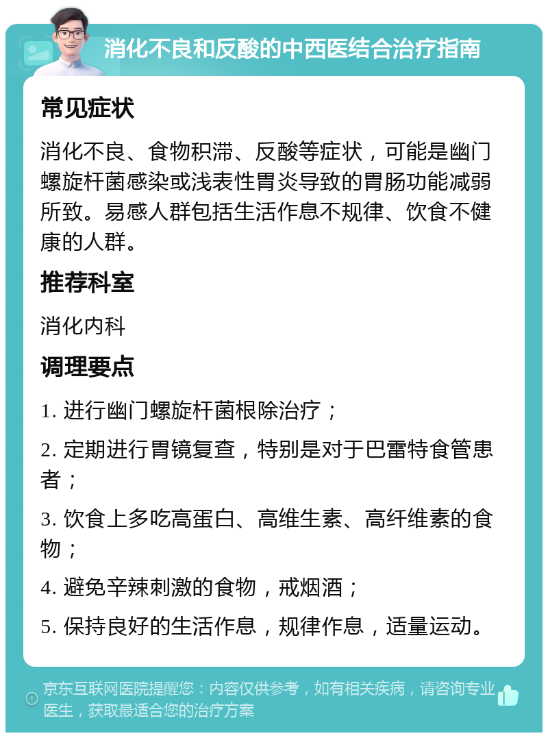 消化不良和反酸的中西医结合治疗指南 常见症状 消化不良、食物积滞、反酸等症状，可能是幽门螺旋杆菌感染或浅表性胃炎导致的胃肠功能减弱所致。易感人群包括生活作息不规律、饮食不健康的人群。 推荐科室 消化内科 调理要点 1. 进行幽门螺旋杆菌根除治疗； 2. 定期进行胃镜复查，特别是对于巴雷特食管患者； 3. 饮食上多吃高蛋白、高维生素、高纤维素的食物； 4. 避免辛辣刺激的食物，戒烟酒； 5. 保持良好的生活作息，规律作息，适量运动。