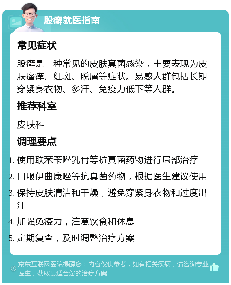 股癣就医指南 常见症状 股癣是一种常见的皮肤真菌感染，主要表现为皮肤瘙痒、红斑、脱屑等症状。易感人群包括长期穿紧身衣物、多汗、免疫力低下等人群。 推荐科室 皮肤科 调理要点 使用联苯苄唑乳膏等抗真菌药物进行局部治疗 口服伊曲康唑等抗真菌药物，根据医生建议使用 保持皮肤清洁和干燥，避免穿紧身衣物和过度出汗 加强免疫力，注意饮食和休息 定期复查，及时调整治疗方案