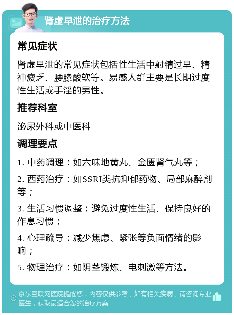 肾虚早泄的治疗方法 常见症状 肾虚早泄的常见症状包括性生活中射精过早、精神疲乏、腰膝酸软等。易感人群主要是长期过度性生活或手淫的男性。 推荐科室 泌尿外科或中医科 调理要点 1. 中药调理：如六味地黄丸、金匮肾气丸等； 2. 西药治疗：如SSRI类抗抑郁药物、局部麻醉剂等； 3. 生活习惯调整：避免过度性生活、保持良好的作息习惯； 4. 心理疏导：减少焦虑、紧张等负面情绪的影响； 5. 物理治疗：如阴茎锻炼、电刺激等方法。