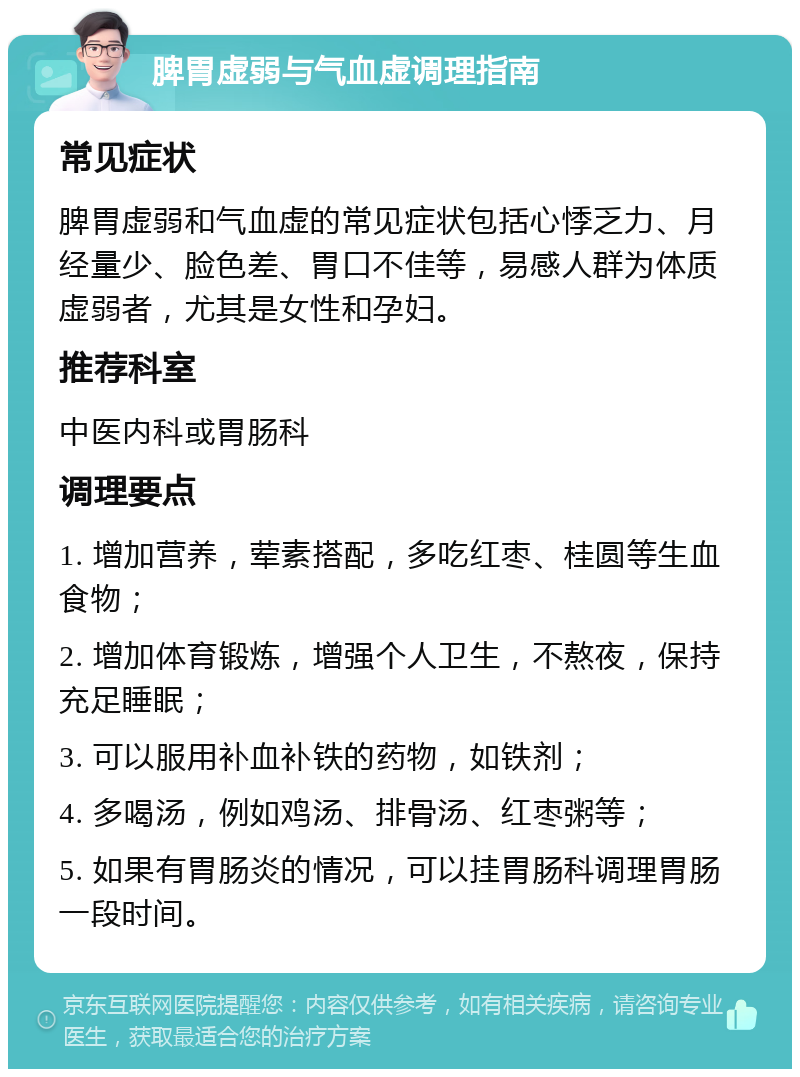 脾胃虚弱与气血虚调理指南 常见症状 脾胃虚弱和气血虚的常见症状包括心悸乏力、月经量少、脸色差、胃口不佳等，易感人群为体质虚弱者，尤其是女性和孕妇。 推荐科室 中医内科或胃肠科 调理要点 1. 增加营养，荤素搭配，多吃红枣、桂圆等生血食物； 2. 增加体育锻炼，增强个人卫生，不熬夜，保持充足睡眠； 3. 可以服用补血补铁的药物，如铁剂； 4. 多喝汤，例如鸡汤、排骨汤、红枣粥等； 5. 如果有胃肠炎的情况，可以挂胃肠科调理胃肠一段时间。