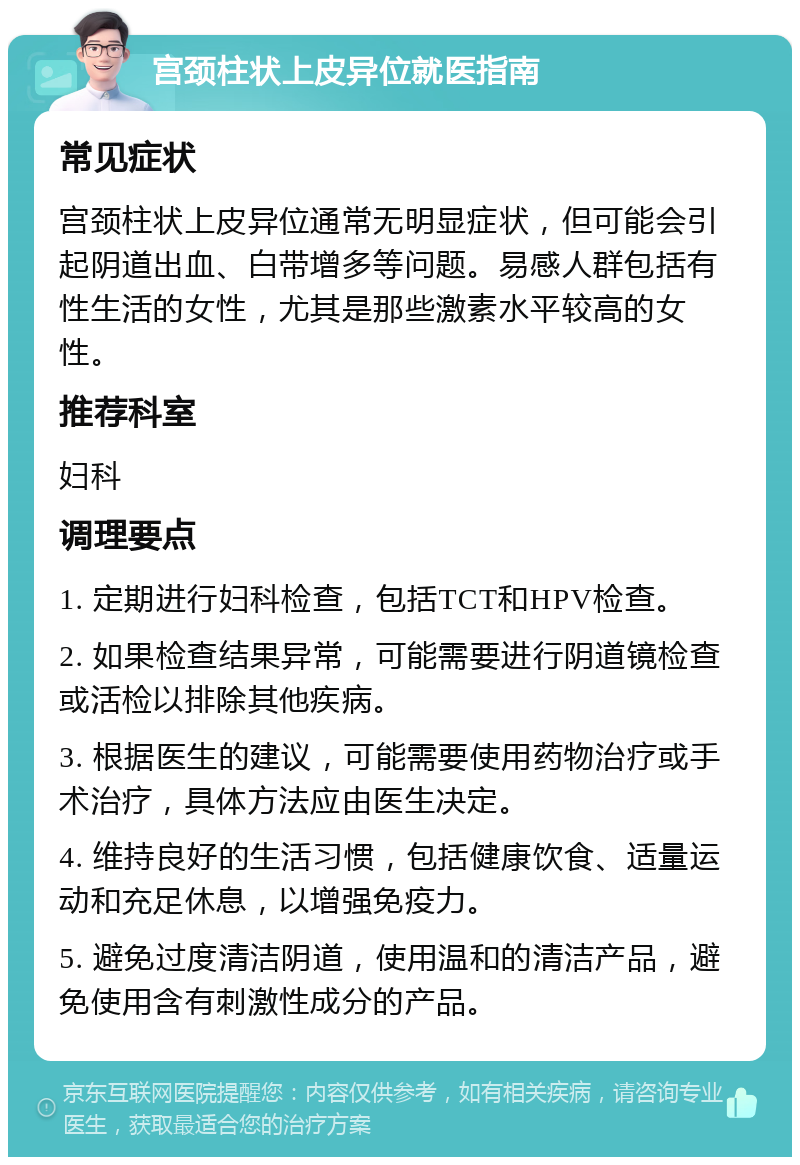 宫颈柱状上皮异位就医指南 常见症状 宫颈柱状上皮异位通常无明显症状，但可能会引起阴道出血、白带增多等问题。易感人群包括有性生活的女性，尤其是那些激素水平较高的女性。 推荐科室 妇科 调理要点 1. 定期进行妇科检查，包括TCT和HPV检查。 2. 如果检查结果异常，可能需要进行阴道镜检查或活检以排除其他疾病。 3. 根据医生的建议，可能需要使用药物治疗或手术治疗，具体方法应由医生决定。 4. 维持良好的生活习惯，包括健康饮食、适量运动和充足休息，以增强免疫力。 5. 避免过度清洁阴道，使用温和的清洁产品，避免使用含有刺激性成分的产品。