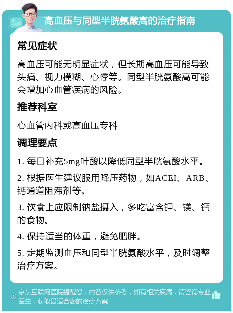 高血压与同型半胱氨酸高的治疗指南 常见症状 高血压可能无明显症状，但长期高血压可能导致头痛、视力模糊、心悸等。同型半胱氨酸高可能会增加心血管疾病的风险。 推荐科室 心血管内科或高血压专科 调理要点 1. 每日补充5mg叶酸以降低同型半胱氨酸水平。 2. 根据医生建议服用降压药物，如ACEI、ARB、钙通道阻滞剂等。 3. 饮食上应限制钠盐摄入，多吃富含钾、镁、钙的食物。 4. 保持适当的体重，避免肥胖。 5. 定期监测血压和同型半胱氨酸水平，及时调整治疗方案。