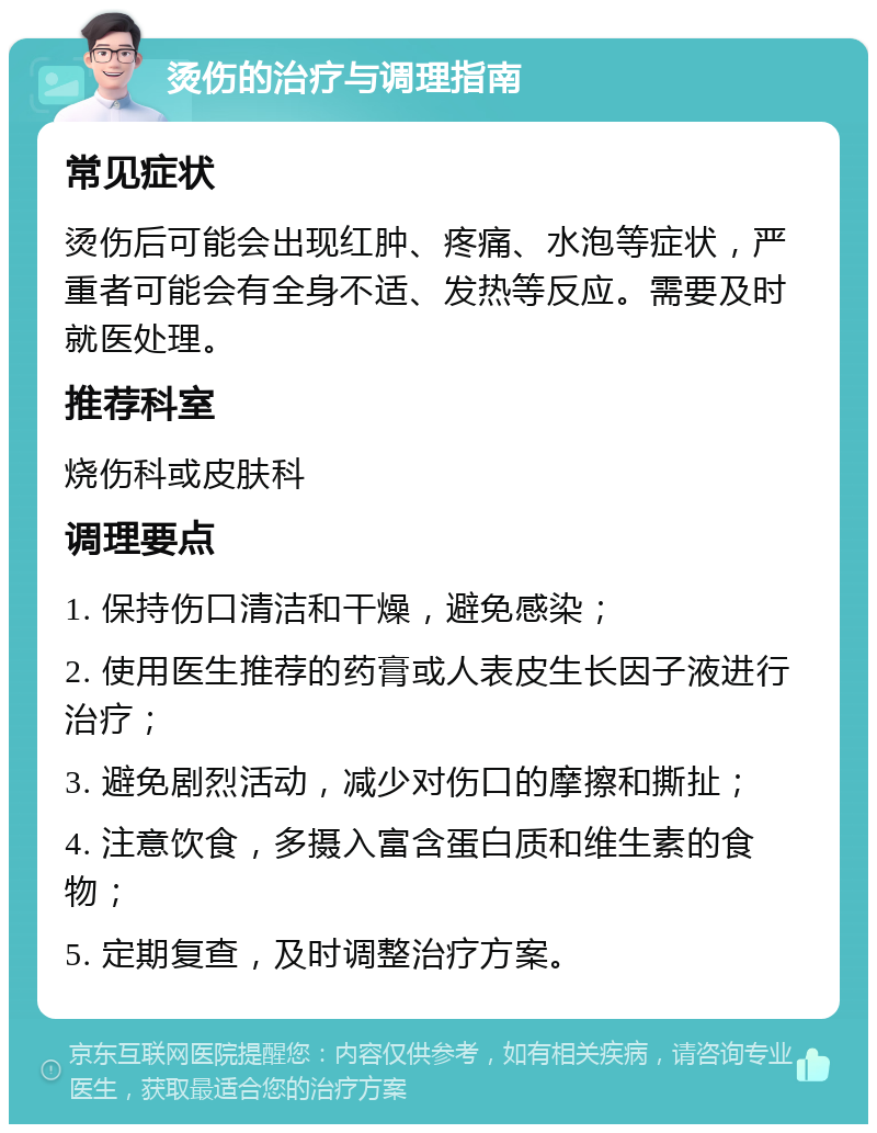 烫伤的治疗与调理指南 常见症状 烫伤后可能会出现红肿、疼痛、水泡等症状，严重者可能会有全身不适、发热等反应。需要及时就医处理。 推荐科室 烧伤科或皮肤科 调理要点 1. 保持伤口清洁和干燥，避免感染； 2. 使用医生推荐的药膏或人表皮生长因子液进行治疗； 3. 避免剧烈活动，减少对伤口的摩擦和撕扯； 4. 注意饮食，多摄入富含蛋白质和维生素的食物； 5. 定期复查，及时调整治疗方案。