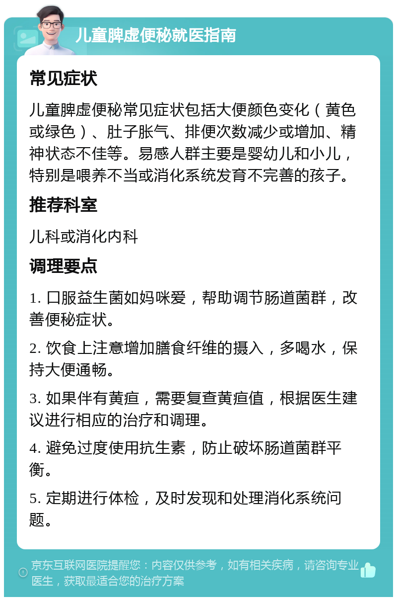 儿童脾虚便秘就医指南 常见症状 儿童脾虚便秘常见症状包括大便颜色变化（黄色或绿色）、肚子胀气、排便次数减少或增加、精神状态不佳等。易感人群主要是婴幼儿和小儿，特别是喂养不当或消化系统发育不完善的孩子。 推荐科室 儿科或消化内科 调理要点 1. 口服益生菌如妈咪爱，帮助调节肠道菌群，改善便秘症状。 2. 饮食上注意增加膳食纤维的摄入，多喝水，保持大便通畅。 3. 如果伴有黄疸，需要复查黄疸值，根据医生建议进行相应的治疗和调理。 4. 避免过度使用抗生素，防止破坏肠道菌群平衡。 5. 定期进行体检，及时发现和处理消化系统问题。